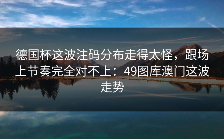 德国杯这波注码分布走得太怪,跟场上节奏完全对不上:49图库澳门这波走势 德国杯这波注码分布走得太怪,跟场上节奏完全对不上:49图库澳门这波走势