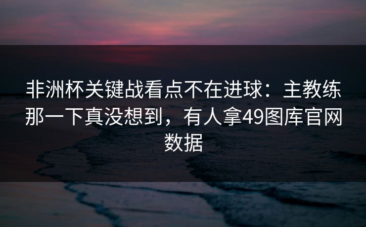 非洲杯关键战看点不在进球：主教练那一下真没想到，有人拿49图库官网数据
