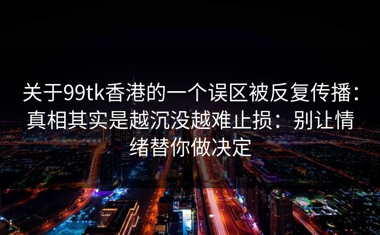关于99tk香港的一个误区被反复传播:真相其实是越沉没越难止损:别让情绪替你做决定 关于99tk香港的一个误区被反复传播:真相其实是越沉没越难止损:别让情绪替你做决定