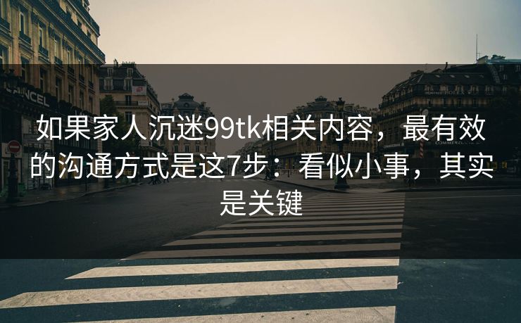 如果家人沉迷99tk相关内容，最有效的沟通方式是这7步：看似小事，其实是关键