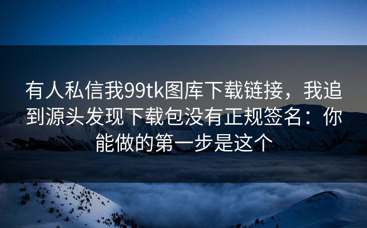 有人私信我99tk图库下载链接，我追到源头发现下载包没有正规签名：你能做的第一步是这个