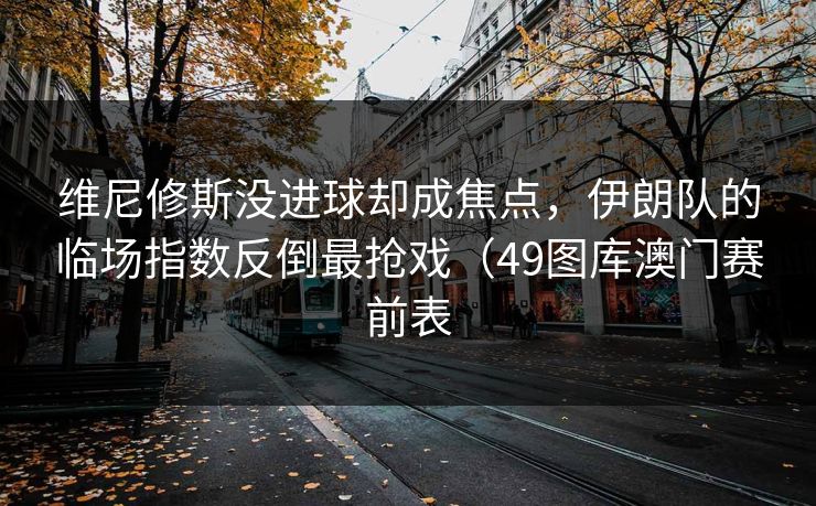 维尼修斯没进球却成焦点，伊朗队的临场指数反倒最抢戏（49图库澳门赛前表