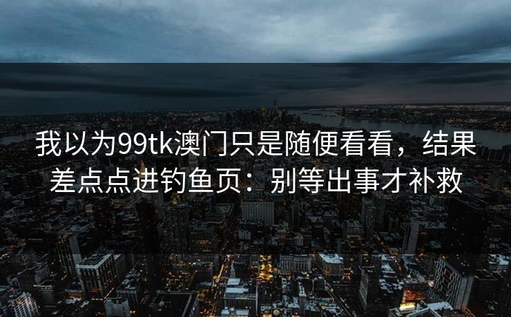 我以为99tk澳门只是随便看看，结果差点点进钓鱼页：别等出事才补救