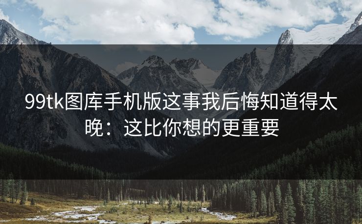99tk图库手机版这事我后悔知道得太晚：这比你想的更重要
