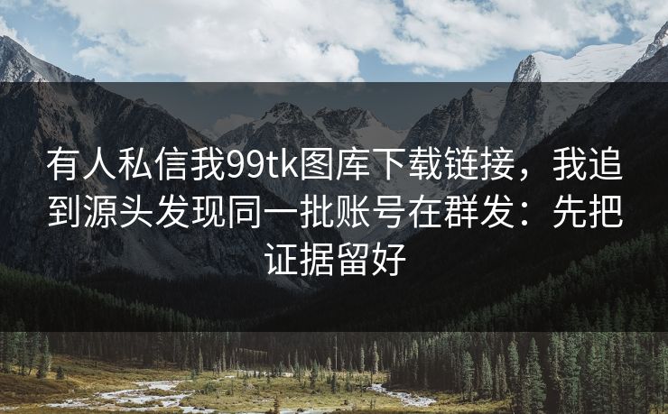 有人私信我99tk图库下载链接，我追到源头发现同一批账号在群发：先把证据留好