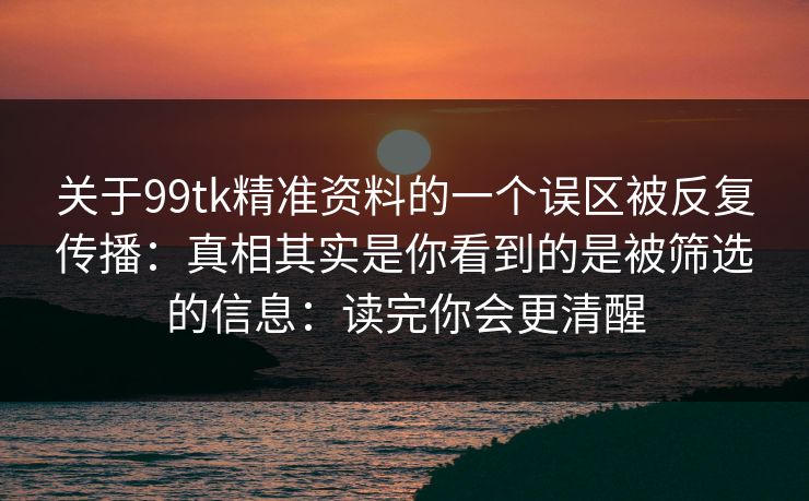 关于99tk精准资料的一个误区被反复传播：真相其实是你看到的是被筛选的信息：读完你会更清醒