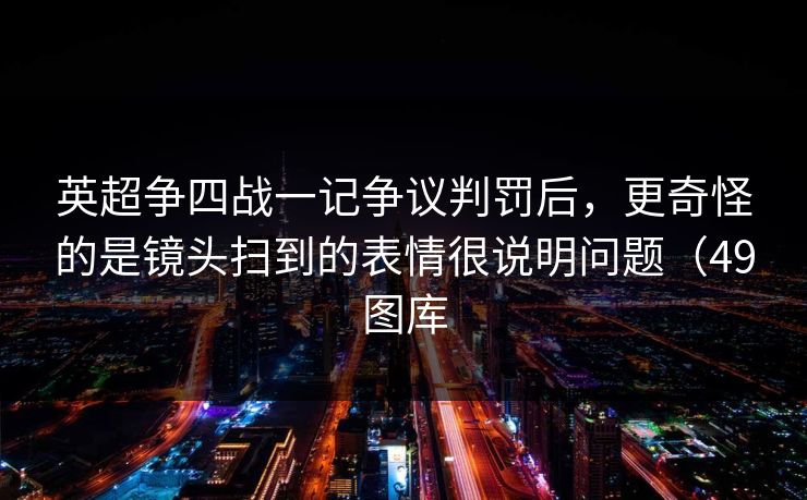 英超争四战一记争议判罚后，更奇怪的是镜头扫到的表情很说明问题（49图库