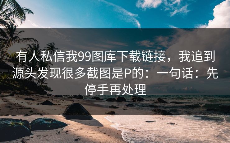 有人私信我99图库下载链接，我追到源头发现很多截图是P的：一句话：先停手再处理