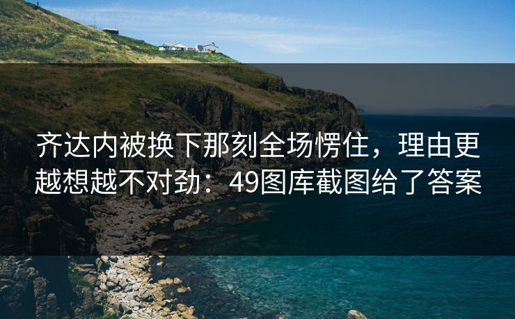 齐达内被换下那刻全场愣住，理由更越想越不对劲：49图库截图给了答案