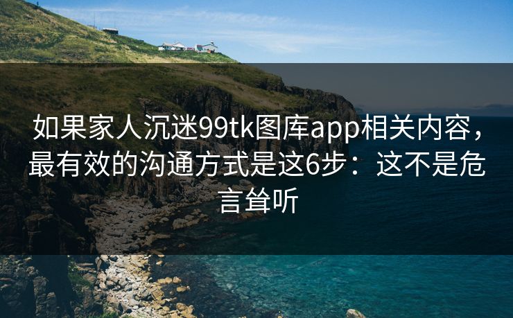 如果家人沉迷99tk图库app相关内容,最有效的沟通方式是这6步:这不是危言耸听 如果家人沉迷99tk图库app相关内容,最有效的沟通方式是这6步:这不是危言耸听