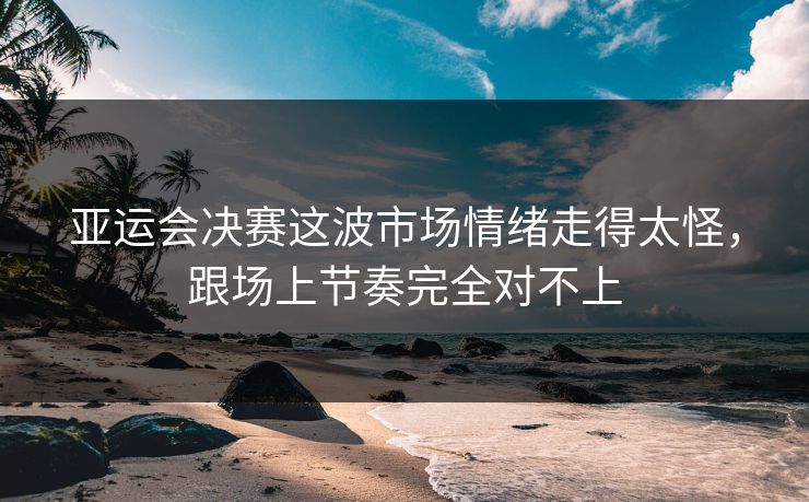 亚运会决赛这波市场情绪走得太怪,跟场上节奏完全对不上 亚运会决赛这波市场情绪走得太怪,跟场上节奏完全对不上
