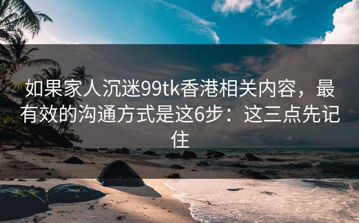 如果家人沉迷99tk香港相关内容,最有效的沟通方式是这6步:这三点先记住 如果家人沉迷99tk香港相关内容,最有效的沟通方式是这6步:这三点先记住