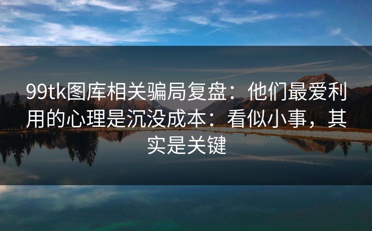 99tk图库相关骗局复盘:他们最爱利用的心理是沉没成本:看似小事,其实是关键 99tk图库相关骗局复盘:他们最爱利用的心理是沉没成本:看似小事,其实是关键
