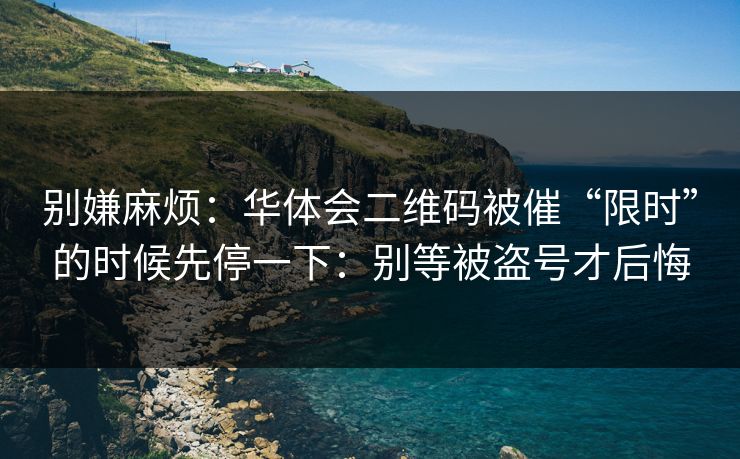 别嫌麻烦：华体会二维码被催“限时”的时候先停一下：别等被盗号才后悔